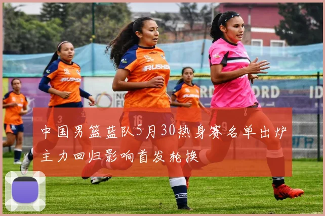中国男篮蓝队5月30热身赛名单出炉主力回归影响首发轮换