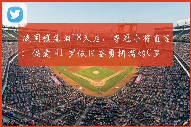 披国旗落泪18天后，夺冠小将直言：偏爱 41 岁依旧奋勇拼搏的C罗
