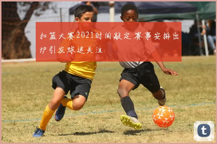 扣篮大赛2021时间敲定 赛事安排出炉引发球迷关注
