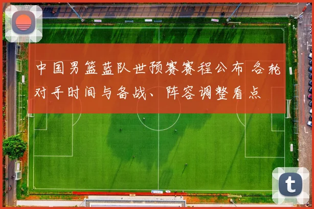 中国男篮蓝队世预赛赛程公布 各轮对手时间与备战、阵容调整看点
