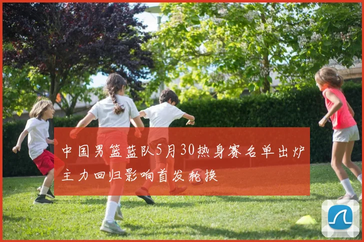 中国男篮蓝队5月30热身赛名单出炉主力回归影响首发轮换
