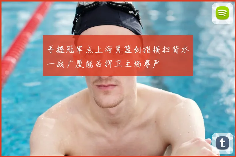 手握冠军点上海男篮剑指横扫背水一战广厦能否捍卫主场尊严