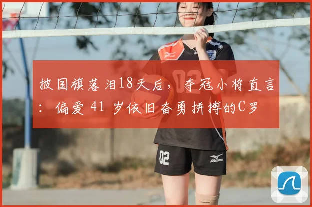 披国旗落泪18天后，夺冠小将直言：偏爱 41 岁依旧奋勇拼搏的C罗