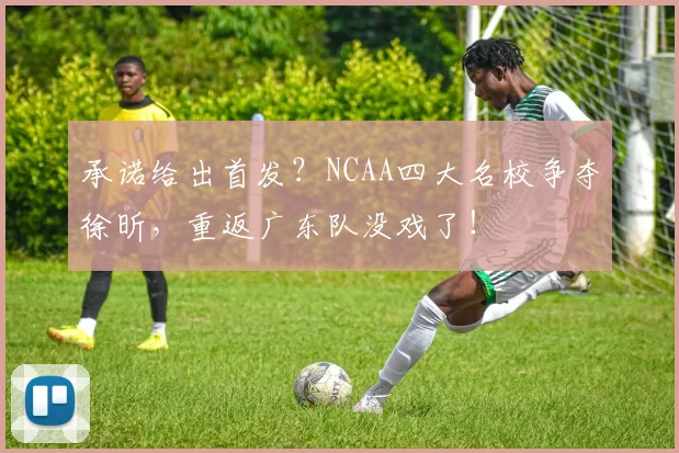 承诺给出首发？NCAA四大名校争夺徐昕，重返广东队没戏了！