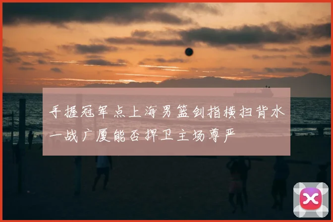 手握冠军点上海男篮剑指横扫背水一战广厦能否捍卫主场尊严