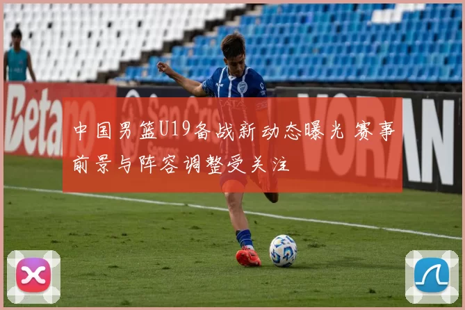 中国男篮U19备战新动态曝光 赛事前景与阵容调整受关注