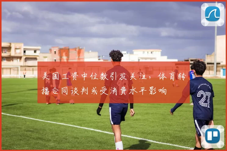 美国工资中位数引发关注,体育转播合同谈判或受消费水平影响
