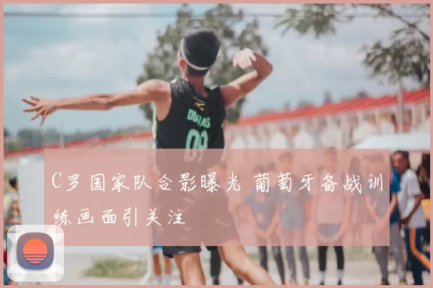 C罗国家队合影曝光 葡萄牙备战训练画面引关注
