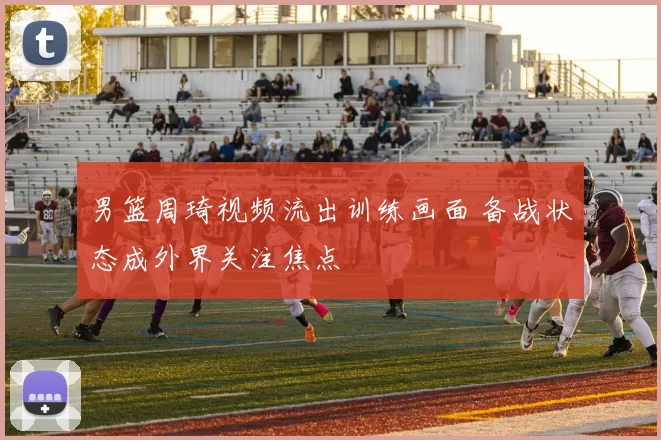 男篮周琦视频流出训练画面 备战状态成外界关注焦点