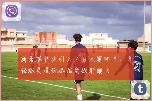 新秀赛首次引入三分大赛环节,年轻球员展现远距离投射能力