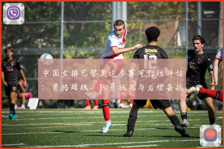中国女排巴黎奥运参赛可行性评估：资格路线、队员状况与后续备战安排影响