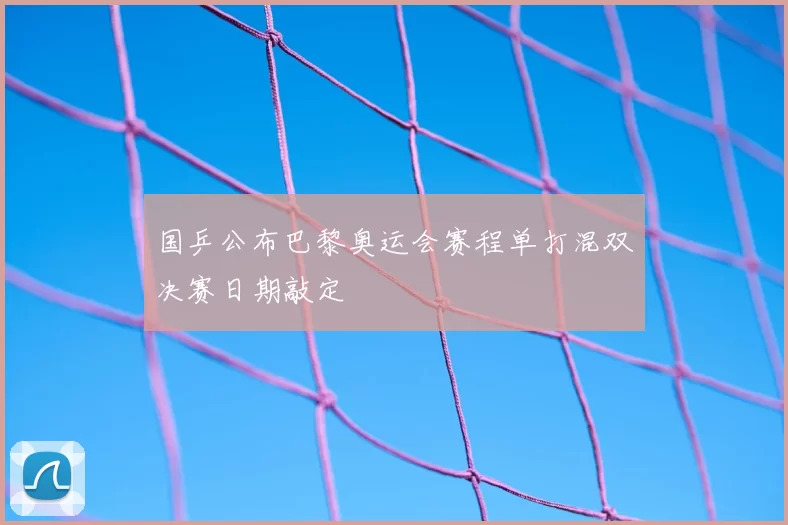 国乒公布巴黎奥运会赛程单打混双决赛日期敲定
