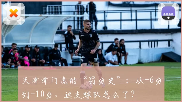 天津津门虎的“罚分史”:从-6分到-10分,这支球队怎么了?