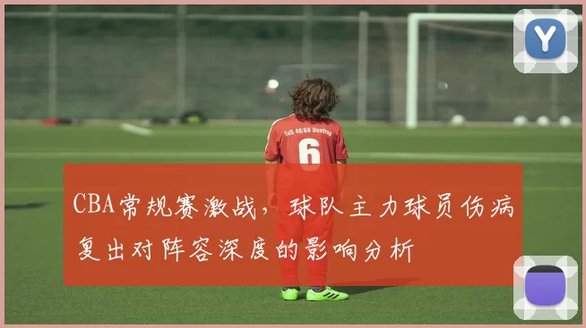 CBA常规赛激战，球队主力球员伤病复出对阵容深度的影响分析