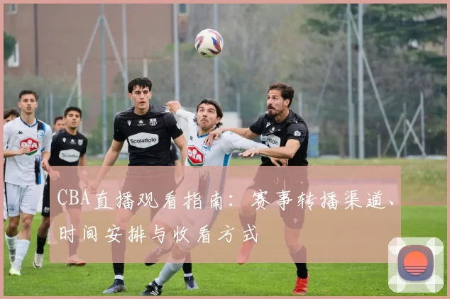 CBA直播观看指南：赛事转播渠道、时间安排与收看方式