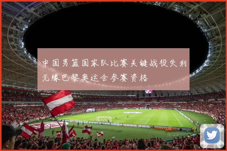 中国男篮国家队比赛关键战役失利无缘巴黎奥运会参赛资格