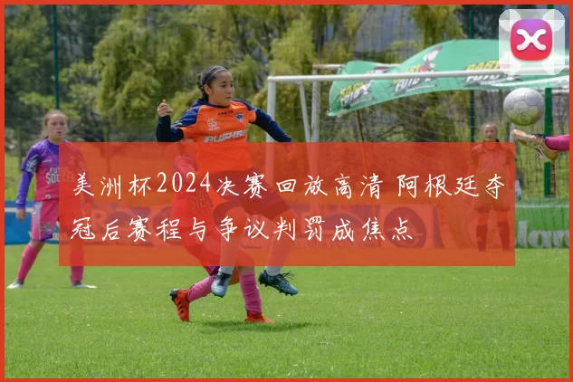 美洲杯2024决赛回放高清 阿根廷夺冠后赛程与争议判罚成焦点