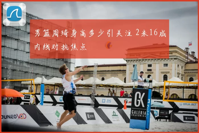 男篮周琦身高多少引关注 2米16成内线对抗焦点