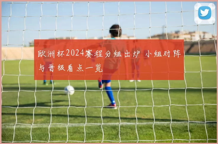 欧洲杯2024赛程分组出炉 小组对阵与晋级看点一览