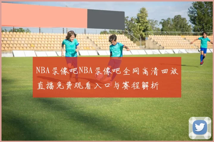 NBA录像吧NBA录像吧全网高清回放直播免费观看入口与赛程解析