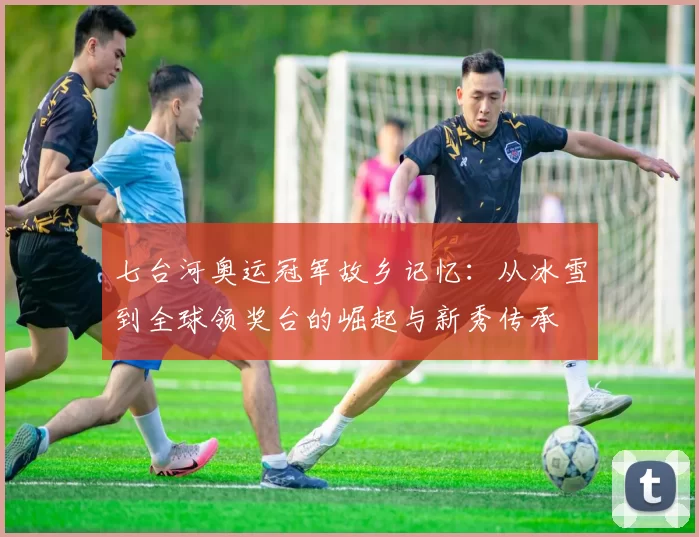 七台河奥运冠军故乡记忆:从冰雪到全球领奖台的崛起与新秀传承