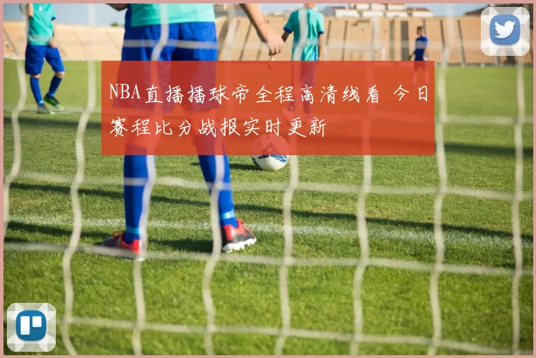 NBA直播播球帝全程高清线看 今日赛程比分战报实时更新