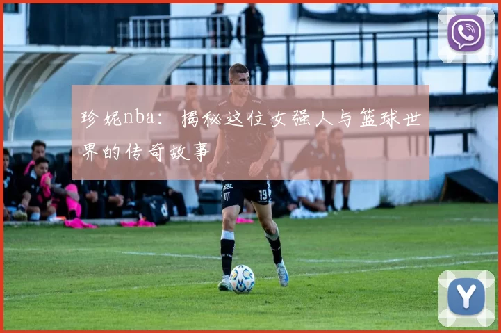 珍妮nba:揭秘这位女强人与篮球世界的传奇故事