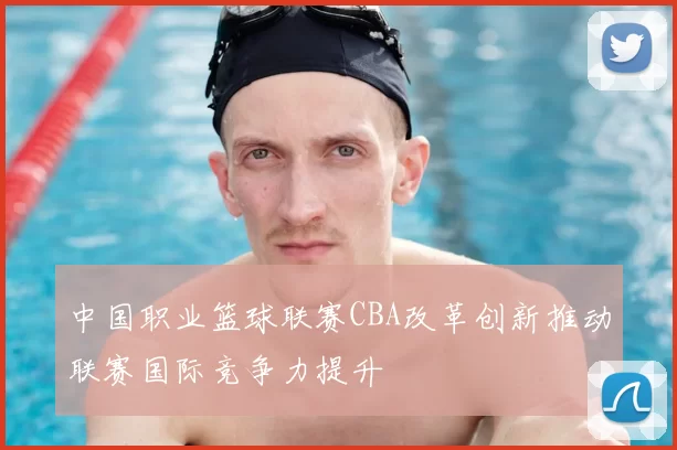 中国职业篮球联赛CBA改革创新推动联赛国际竞争力提升