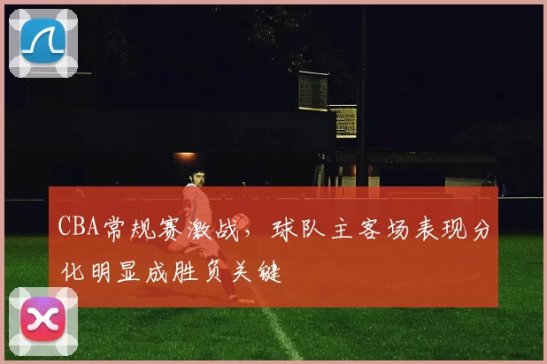 CBA常规赛激战,球队主客场表现分化明显成胜负关键