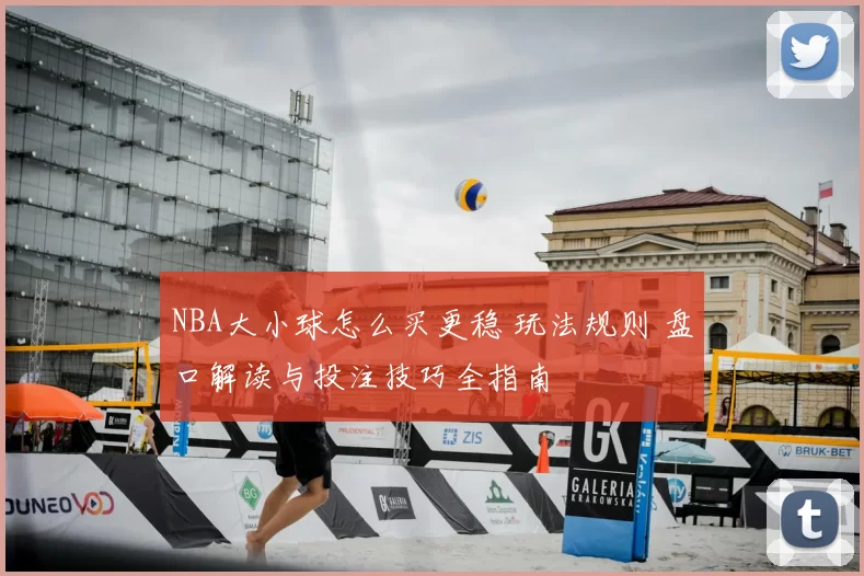 NBA大小球怎么买更稳 玩法规则 盘口解读与投注技巧全指南