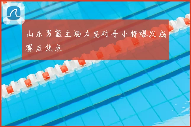 山东男篮主场力克对手小将爆发成赛后焦点