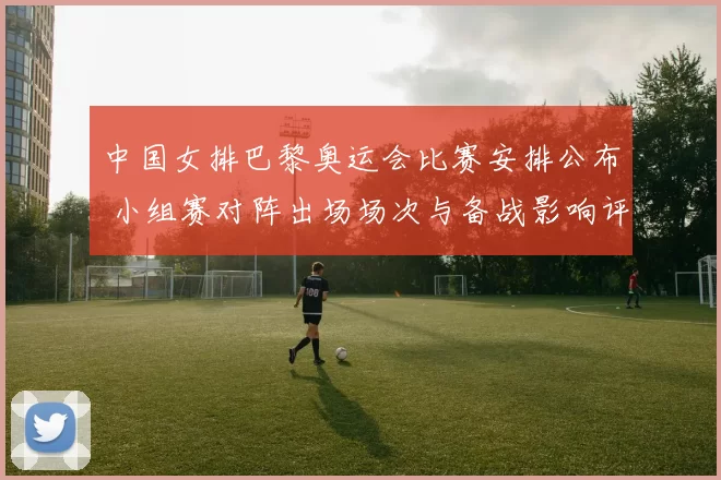 中国女排巴黎奥运会比赛安排公布 小组赛对阵出场场次与备战影响评估