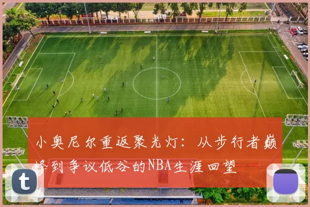 小奥尼尔重返聚光灯:从步行者巅峰到争议低谷的NBA生涯回望
