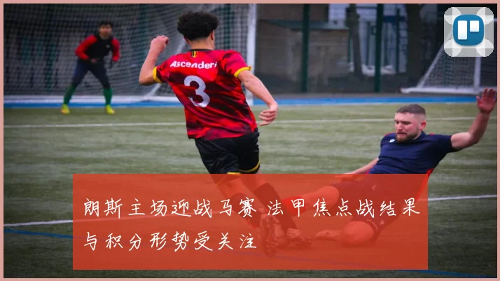 朗斯主场迎战马赛 法甲焦点战结果与积分形势受关注