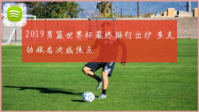 2019男篮世界杯最终排行出炉 多支劲旅名次成焦点