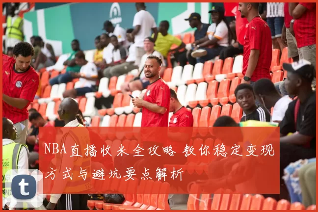 NBA直播收米全攻略 教你稳定变现方式与避坑要点解析