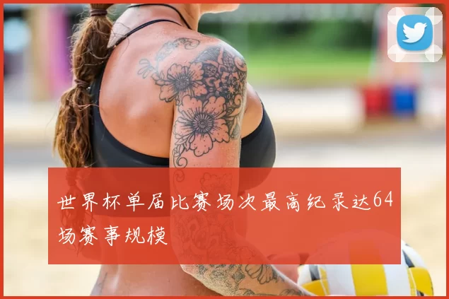 世界杯单届比赛场次最高纪录达64场赛事规模