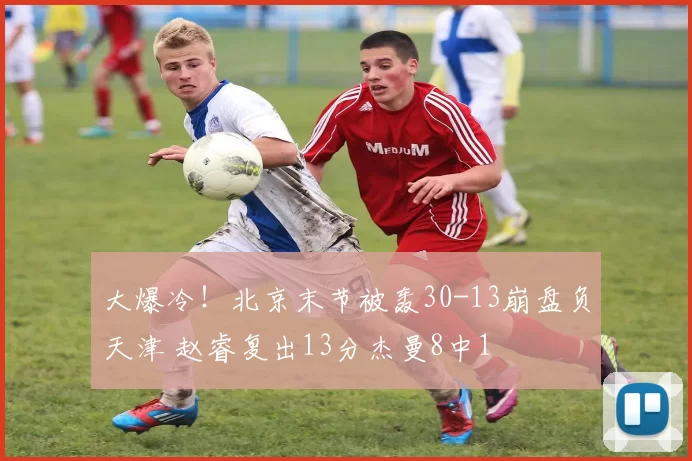大爆冷!北京末节被轰30-13崩盘负天津 赵睿复出13分杰曼8中1