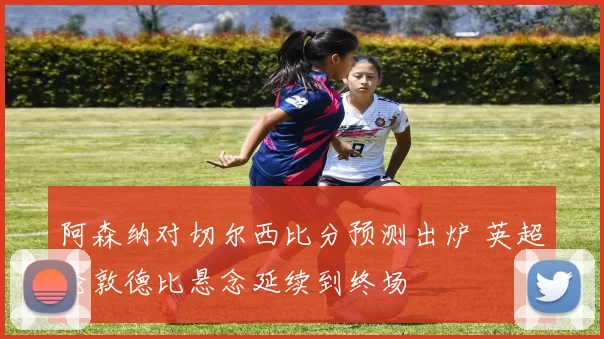 阿森纳对切尔西比分预测出炉 英超伦敦德比悬念延续到终场