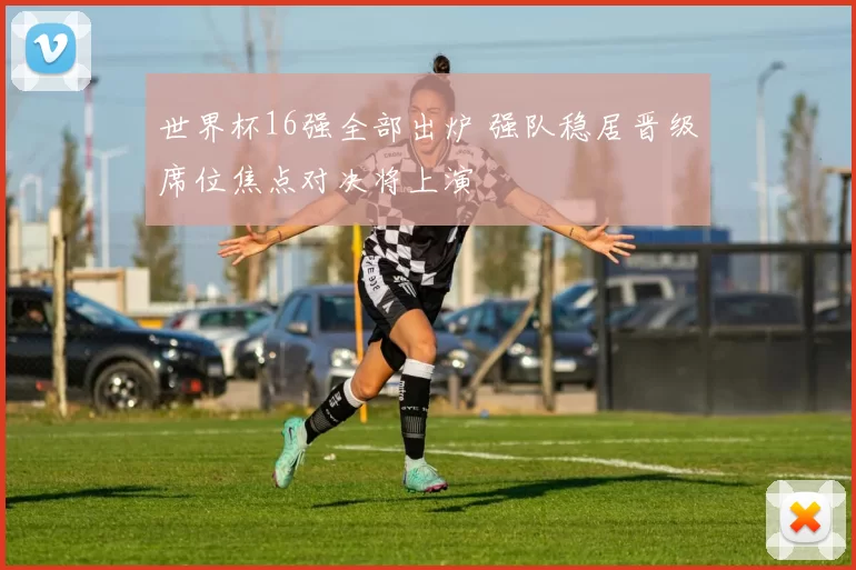 世界杯16强全部出炉 强队稳居晋级席位焦点对决将上演