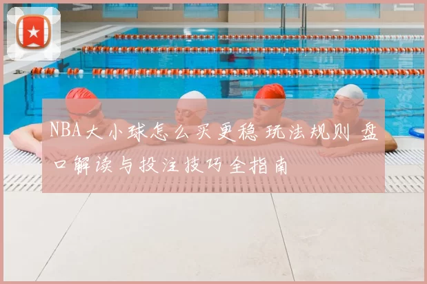 NBA大小球怎么买更稳 玩法规则 盘口解读与投注技巧全指南