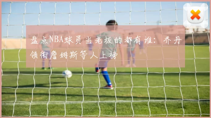 盘点NBA球员当老板的都有谁：乔丹领衔詹姆斯等人上榜