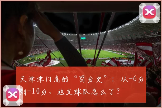 天津津门虎的“罚分史”:从-6分到-10分,这支球队怎么了?
