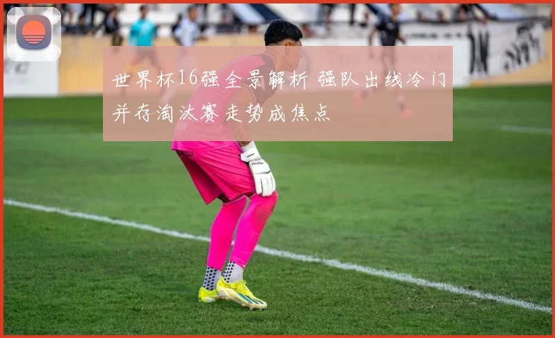 世界杯16强全景解析 强队出线冷门并存淘汰赛走势成焦点