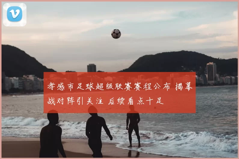 孝感市足球超级联赛赛程公布 揭幕战对阵引关注 后续看点十足
