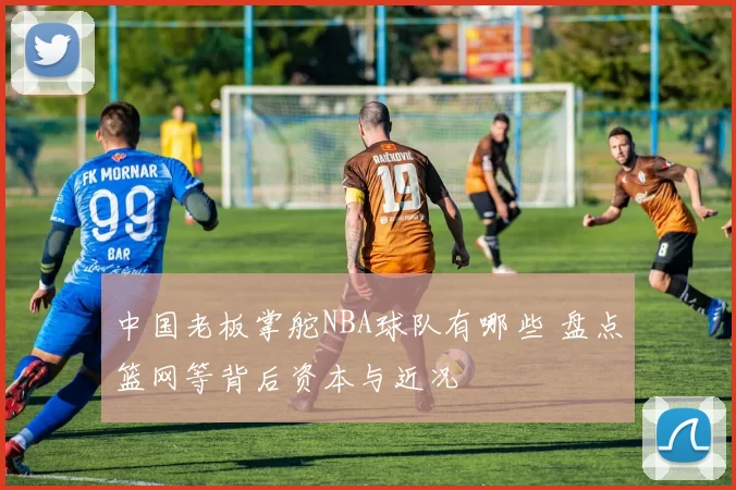中国老板掌舵NBA球队有哪些 盘点篮网等背后资本与近况