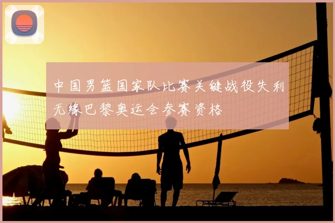 中国男篮国家队比赛关键战役失利无缘巴黎奥运会参赛资格