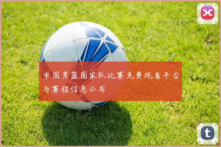 中国男篮国家队比赛免费观看平台与赛程信息公布