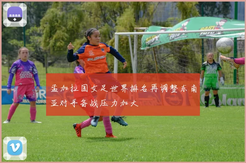 孟加拉国女足世界排名再调整东南亚对手备战压力加大