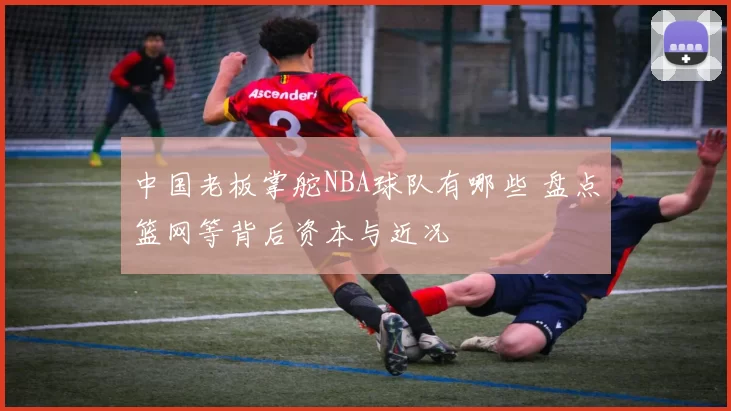 中国老板掌舵NBA球队有哪些 盘点篮网等背后资本与近况